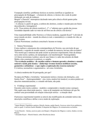 Usurpação científica: problemas técnicos ou teorias científicas se igualam na
preocupação de Heidegger – o homem de ciência e o técnico são a sede do poder
disfarçado em sede de conhecer.
Bergier4 e Pauwels5: menosprezo declarado tanto pela ciência oficial quanto pelas
preocupações triviais.
- A ciências é a partir de agora, a senhora dos destinos, conduz o mundo para um futuro
desconhecido e inimaginável.
p.24: “Essa mística da ciência esotérica [...]” e “sabemos que a gestão das nossas
sociedades depende cada vez mais de um bom uso da ciência e da técnica.”

Uma responsabilidade sobre Newton e a Ciência moderna, segundo Koyré6 “a divisão de
nosso mundo em dois – mundo da ciência (o real, o matemático) e o mundo da vida, no
qual vivemos.
Ciência Newtoniana: coerência conceitual e lacunas no tempo.

3. Síntese Newtoniana
Como explicar o entusiasmo dos contemporâneos de Newton, sua convicção de que
finalmente, o segredo do mundo natural, a verdade da natureza, haviam sido revelados?
“Ela mostra que a natureza não pode resistir ao processo experimental, fruto da aliança
nova entre teoria e prática, de manipulação e de transformação” (homogeidade).
A Ciência newtoniana é prática: uma de suas fontes é o saber dos artesãos da Idade
Média e dos construtores (a prática), e o amplia.
“Na revolução neolítica – de caçador-coletor o homem aprende a dominar o mundo
natural e social, pela técnica – ainda hoje vivemos técnicas neolíticas (escrita,
geometria e aritmética) – o que supõe a exploração dos recursos naturais.”
E é teórica, racionalista e argumentativa - tal como Aristóteles.

A ciência moderna não foi perseguida, por que?

Na época de Platão e Aristóteles: “pensamento teórico e técnica são distinções, com
limites fixos” – (heterogeneidade) – céu e terra, mutável do imutável, os astros podem ser
descritos matematicamente, e o mundo sub-lunar, não pode.

4. O diálogo experimental
Encontro entre teoria e prática – modelar e compreender o mundo (como e porque).
Não supõe uma observação passiva – trata-se de manipular um fenômeno até que lhe
conferir uma proximidade em relação à descrição teórica – a situação ideal.

O processo experimental mantém-se através das modificações do conteúdo teórico das
descrições científicas e define o novo modo de exploração.

4
 Jaques Bergier, Engenheiro química, filósofo, literata, espião francês. Escreveu vários livros polêmicos,
entre os quais: A terceira Guerra Mundial, O despertar dos Mágicos, Os extraterrestres na história.
5
  Louis Pauwels – literata, escreveu junto com Bergier o Despertar dos Mágicos e outros, fundou a revista
Planeta.
6
  Alexandre Koyré – filósofo francês, sobre filosofia da ciência
 