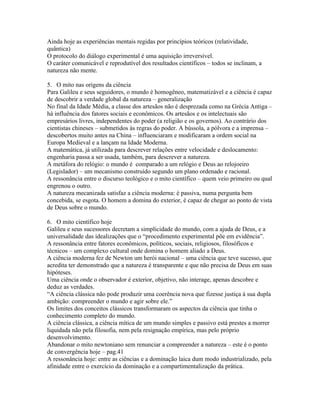Ainda hoje as experiências mentais regidas por princípios teóricos (relatividade,
quântica)
O protocolo do diálogo experimental é uma aquisição irreversível.
O caráter comunicável e reprodutível dos resultados científicos – todos se inclinam, a
natureza não mente.

5. O mito nas origens da ciência
Para Galileu e seus seguidores, o mundo é homogêneo, matematizável e a ciência é capaz
de descobrir a verdade global da natureza – generalização
No final da Idade Média, a classe dos artesãos não é desprezada como na Grécia Antiga –
há influência dos fatores sociais e econômicos. Os artesãos e os intelectuais são
empresários livres, independentes do poder (a religião e os governos). Ao contrário dos
cientistas chineses – submetidos às regras do poder. A bússola, a pólvora e a imprensa –
descobertos muito antes na China – influenciaram e modificaram a ordem social na
Europa Medieval e a lançam na Idade Moderna.
A matemática, já utilizada para descrever relações entre velocidade e deslocamento:
engenharia passa a ser usada, também, para descrever a natureza.
A metáfora do relógio: o mundo é comparado a um relógio e Deus ao relojoeiro
(Legislador) – um mecanismo construído segundo um plano ordenado e racional.
A ressonância entre o discurso teológico e o mito científico – quem veio primeiro ou qual
engrenou o outro.
A natureza mecanizada satisfaz a ciência moderna: é passiva, numa pergunta bem
concebida, se esgota. O homem a domina do exterior, é capaz de chegar ao ponto de vista
de Deus sobre o mundo.

6. O mito científico hoje
Galileu e seus sucessores decretam a simplicidade do mundo, com a ajuda de Deus, e a
universalidade das idealizações que o “procedimento experimental põe em evidência”.
A ressonância entre fatores econômicos, políticos, sociais, religiosos, filosóficos e
técnicos – um complexo cultural onde domina o homem aliado a Deus.
A ciência moderna fez de Newton um herói nacional – uma ciência que teve sucesso, que
acredita ter demonstrado que a natureza é transparente e que não precisa de Deus em suas
hipóteses.
Uma ciência onde o observador é exterior, objetivo, não interage, apenas descobre e
deduz as verdades.
“A ciência clássica não pode produzir uma coerência nova que fizesse justiça à sua dupla
ambição: compreender o mundo e agir sobre ele.”
Os limites dos conceitos clássicos transformaram os aspectos da ciência que tinha o
conhecimento completo do mundo.
A ciência clássica, a ciência mítica de um mundo simples e passivo está prestes a morrer
liquidada não pela filosofia, nem pela resignação empírica, mas pelo próprio
desenvolvimento.
Abandonar o mito newtoniano sem renunciar a compreender a natureza – este é o ponto
de convergência hoje – pag.41
A ressonância hoje: entre as ciências e a dominação laica dum modo industrializado, pela
afinidade entre o exercício da dominação e a compartimentalização da prática.
 