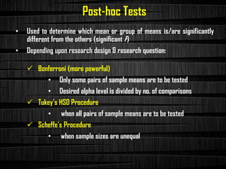 Post-hoc Tests
• Used to determine which mean or group of means is/are significantly
different from the others (significant F)
• Depending upon research design & research question:
✓ Bonferroni (more powerful)
• Only some pairs of sample means are to be tested
• Desired alpha level is divided by no. of comparisons
✓ Tukey’s HSD Procedure
• when all pairs of sample means are to be tested
✓ Scheffe’s Procedure
• when sample sizes are unequal
 