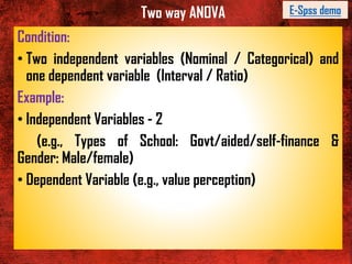 Two way ANOVA
Condition:
• Two independent variables (Nominal / Categorical) and
one dependent variable (Interval / Ratio)
Example:
• Independent Variables - 2
(e.g., Types of School: Govt/aided/self-finance &
Gender: Male/female)
• Dependent Variable (e.g., value perception)
E-Spss demo
 