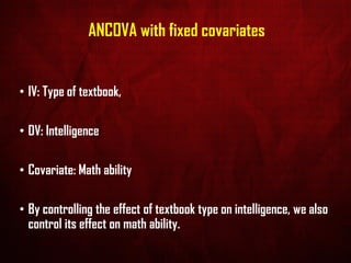 ANCOVA with fixed covariates
• IV: Type of textbook,
• DV: Intelligence
• Covariate: Math ability
• By controlling the effect of textbook type on intelligence, we also
control its effect on math ability.
 