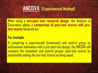 ANCOVA (Experimental Method)
When using a pre-post test research design, the Analysis of
Covariance allows a comparison of post-test scores with pre-
test scores factored out.
For example,
If comparing a experimental (treatment) and control group on
achievement motivation with a pre-post test design, the ANCOVA will
compare the treatment and control groups' post-test scores by
statistically setting the pre-test scores as being equal.
 