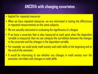 ANCOVA with changing covariates
• Applied for repeated measures
• When we have repeated measures, we are interested in testing the differences
in repeated measurements on the same subjects.
• We are actually interested in evaluating the significance of changes.
• If we have a covariate that is also measured at each point when the dependent
variable is measured, then we can compute the correlation between the changes
in the covariate and the changes in the dependent variable.
• For example, we could study math anxiety and math skills at the beginning and at
the end of the semester.
• It would be interesting to see whether any changes in math anxiety over the
semester correlate with changes in math skills.
 