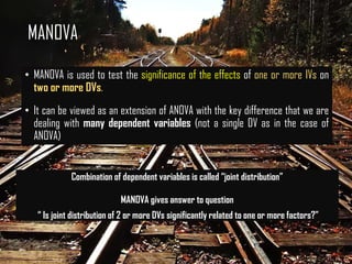 MANOVA
• MANOVA is used to test the significance of the effects of one or more IVs on
two or more DVs.
• It can be viewed as an extension of ANOVA with the key difference that we are
dealing with many dependent variables (not a single DV as in the case of
ANOVA)
Combination of dependent variables is called “joint distribution”
MANOVA gives answer to question
“ Is joint distribution of 2 or more DVs significantly related to one or more factors?”
 