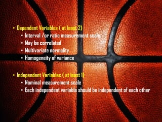 • Dependent Variables ( at least 2)
• Interval /or ratio measurement scale
• May be correlated
• Multivariate normality
• Homogeneity of variance
• Independent Variables ( at least 1)
• Nominal measurement scale
• Each independent variable should be independent of each other
 
