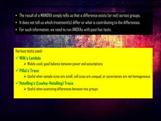 • The result of a MANOVA simply tells us that a difference exists (or not) across groups.
• It does not tell us which treatment(s) differ or what is contributing to the differences.
• For such information, we need to run ANOVAs with post hoc tests.
Various tests used-
✓Wilk's Lambda
➢ Widely used; good balance between power and assumptions
✓Pillai's Trace
➢ Useful when sample sizes are small, cell sizes are unequal, or covariances are not homogeneous
✓Hotelling's (Lawley-Hotelling) Trace
➢ Useful when examining differences between two groups
 