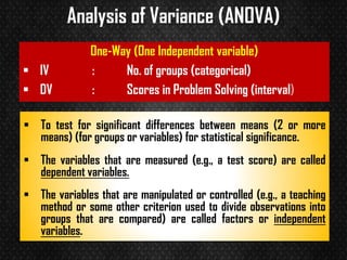Analysis of Variance (ANOVA)
▪ To test for significant differences between means (2 or more
means) (for groups or variables) for statistical significance.
▪ The variables that are measured (e.g., a test score) are called
dependent variables.
▪ The variables that are manipulated or controlled (e.g., a teaching
method or some other criterion used to divide observations into
groups that are compared) are called factors or independent
variables.
One-Way (One Independent variable)
▪ IV : No. of groups (categorical)
▪ DV : Scores in Problem Solving (interval)
 