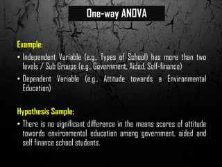 One-way ANOVA
Example:
• Independent Variable (e.g., Types of School) has more than two
levels / Sub Groups (e.g., Government, Aided, Self-finance)
• Dependent Variable (e.g., Attitude towards a Environmental
Education)
Hypothesis Sample:
• There is no significant difference in the means scores of attitude
towards environmental education among government, aided and
self finance school students.
 