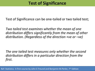 Test of Significance
Test of Significance can be one-tailed or two tailed test;
Two tailed test examines whether the mean of one
distribution differs significantly from the mean of other
distribution. (Regardless of the direction +ve or –ve)
The one tailed test measures only whether the second
distribution differs in a particular direction from the
first.
Ref: Statistics- A first course by John E Freund and Benjamin M.Perler, 7th
Edition
 