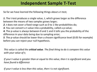 So far we have learned the following things about a t-test;
1. The t-test produces a single value, t, which grows larger as the difference
between the means of two samples grows larger;
2. t does not cover a fixed range such as 0 to 1 like probabilities do;
3. You can convert a t-value into a probability, called a p-value;
4. The p-value is always between 0 and 1 and it tells you the probability of the
difference in your data being due to sampling error;
5. The p-value should be lower than a chosen significance level (0.05 for example)
before you can reject your null hypothesis.
Independent Sample T-Test
This value is called the critical value. The final thing to do is compare this value
with your value of t;
If your t-value is greater than or equal to this value, then t is significant and you
have found a difference
If your t-value is less than this value, then t is not significant.
 