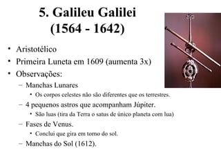 5. Galileu Galilei
          (1564 - 1642)
• Aristotélico
• Primeira Luneta em 1609 (aumenta 3x)
• Observações:
  – Manchas Lunares
     • Os corpos celestes não são diferentes que os terrestres.
  – 4 pequenos astros que acompanham Júpiter.
     • São luas (tira da Terra o satus de único planeta com lua)
  – Fases de Venus.
     • Conclui que gira em torno do sol.
  – Manchas do Sol (1612).
 