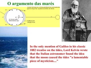 O argumento das marés




          In the only mention of Galileo in his classic 
          1882 treatise on the tides, Lord Kelvin wrote 
          that the Italian astronomer found the idea 
          that the moon caused the tides "a lamentable 
          piece of mysticism...." 
 