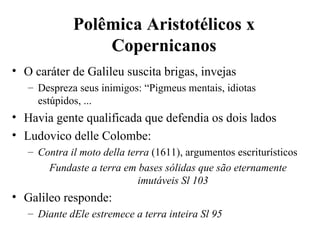 Polêmica Aristotélicos x 
                 Copernicanos
• O caráter de Galileu suscita brigas, invejas
   – Despreza seus inimigos: “Pigmeus mentais, idiotas
     estúpidos, ...
• Havia gente qualificada que defendia os dois lados
• Ludovico delle Colombe:
   – Contra il moto della terra (1611), argumentos escriturísticos
       Fundaste a terra em bases sólidas que são eternamente
                             imutáveis Sl 103
• Galileo responde:
   – Diante dEle estremece a terra inteira Sl 95
 