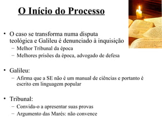 O Início do Processo

• O caso se transforma numa disputa
  teológica e Galileu é denunciado à inquisição
   – Melhor Tribunal da época
   – Melhores prisões da época, advogado de defesa

• Galileu:
   – Afirma que a SE não é um manual de ciências e portanto é
     escrito em linguagem popular

• Tribunal:
   – Convida-o a apresentar suas provas
   – Argumento das Marés: não convence
 