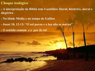 Choque teológico
- A interpretação da Bíblia tem 4 sentidos: literal, histórico, moral e 
alegórico
- Na Idade Média e no tempo de Galileu
- Josué 10, 12-13: “O sol parou e a lua não se moveu”
- O sentido comum  e o  por de sol
 
