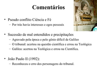 Comentários
• Pseudo conflito Ciência e Fé
   – Por trás havia interesses e egos pessoais


• Sucessão de mal entendidos e precipitações
   – Agravado pela época e pelo gênio difícil de Galileo
   – O tribunal: acertou na questão científica e errou na Teológica
   – Galileu: acertou na Teológica e errou na Científica.


• João Paulo II (1992):
   – Reconheceu o erro dos personagens do tribunal.
 