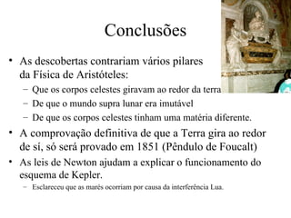Conclusões
• As descobertas contrariam vários pilares
  da Física de Aristóteles:
   – Que os corpos celestes giravam ao redor da terra
   – De que o mundo supra lunar era imutável
   – De que os corpos celestes tinham uma matéria diferente.
• A comprovação definitiva de que a Terra gira ao redor
  de sí, só será provado em 1851 (Pêndulo de Foucalt)
• As leis de Newton ajudam a explicar o funcionamento do
  esquema de Kepler.
   – Esclareceu que as marés ocorriam por causa da interferência Lua.
 