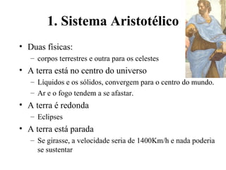 1. Sistema Aristotélico
• Duas físicas:
   – corpos terrestres e outra para os celestes
• A terra está no centro do universo
   – Líquidos e os sólidos, convergem para o centro do mundo.
   – Ar e o fogo tendem a se afastar.
• A terra é redonda
   – Eclipses
• A terra está parada
   – Se girasse, a velocidade seria de 1400Km/h e nada poderia
     se sustentar
 