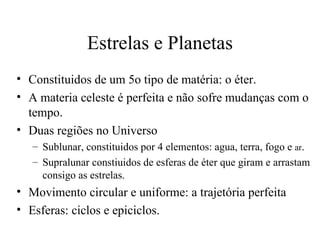 Estrelas e Planetas
• Constituidos de um 5o tipo de matéria: o éter.
• A materia celeste é perfeita e não sofre mudanças com o
  tempo.
• Duas regiões no Universo
   – Sublunar, constituidos por 4 elementos: agua, terra, fogo e ar.
   – Supralunar constiuidos de esferas de éter que giram e arrastam
     consigo as estrelas.
• Movimento circular e uniforme: a trajetória perfeita
• Esferas: ciclos e epiciclos.
 