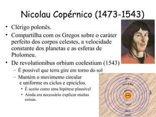 Nicolau Copérnico (1473-1543)
• Clérigo polonês.
• Compartilha com os Gregos sobre o caráter
  perfeito dos corpos celestes, a velocidade
  constante dos planetas e as esferas de
  Ptolomeu.
• De revolutionibus orbium coelestium (1543)
   – É possível que terra gire em torno do sol
   – Mantém o movimento circular
     e uniforme os ciclos e epiciclos.
      • É aceito como uma hipótese plausível
      • Ainda era necessário explicar muitas
        coisas.
 