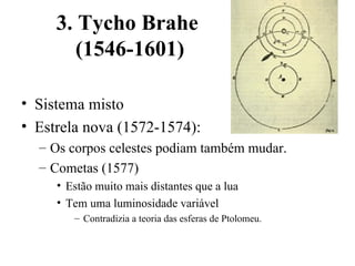3. Tycho Brahe
        (1546-1601)

• Sistema misto
• Estrela nova (1572-1574):
  – Os corpos celestes podiam também mudar.
  – Cometas (1577)
     • Estão muito mais distantes que a lua
     • Tem uma luminosidade variável
        – Contradizia a teoria das esferas de Ptolomeu.
 