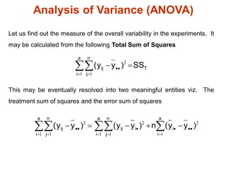 Analysis of Variance (ANOVA)
Let us find out the measure of the overall variability in the experiments. It
may be calculated from the following Total Sum of Squares
This may be eventually resolved into two meaningful entities viz. The
treatment sum of squares and the error sum of squares
T
a
i
n
j
ij SS
)
y
y
( 
 

 
 2
1 1
2
1
2
1 1
2
1 1
)
y
y
(
n
)
y
y
(
)
y
y
(
a
i
i
i
a
i
n
j
ij
a
i
n
j
ij 




 


 




 


 
