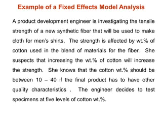 Example of a Fixed Effects Model Analysis
A product development engineer is investigating the tensile
strength of a new synthetic fiber that will be used to make
cloth for men’s shirts. The strength is affected by wt.% of
cotton used in the blend of materials for the fiber. She
suspects that increasing the wt.% of cotton will increase
the strength. She knows that the cotton wt.% should be
between 10 – 40 if the final product has to have other
quality characteristics . The engineer decides to test
specimens at five levels of cotton wt.%.
 