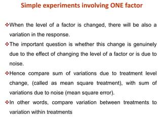 Simple experiments involving ONE factor
When the level of a factor is changed, there will be also a
variation in the response.
The important question is whether this change is genuinely
due to the effect of changing the level of a factor or is due to
noise.
Hence compare sum of variations due to treatment level
change, (called as mean square treatment), with sum of
variations due to noise (mean square error).
In other words, compare variation between treatments to
variation within treatments
 