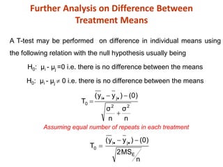 Further Analysis on Difference Between
Treatment Means
A T-test may be performed on difference in individual means using
the following relation with the null hypothesis usually being
H0: µi - µj =0 i.e. there is no difference between the means
H0: µi - µj  0 i.e. there is no difference between the means
n
MS
2
)
0
(
)
y
y
(
T
n
σ
n
σ
)
0
(
)
y
y
(
T
E
j
i
0
2
2
j
i
0











Assuming equal number of repeats in each treatment
 