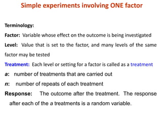 Simple experiments involving ONE factor
Terminology:
Factor: Variable whose effect on the outcome is being investigated
Level: Value that is set to the factor, and many levels of the same
factor may be tested
Treatment: Each level or setting for a factor is called as a treatment
a: number of treatments that are carried out
n: number of repeats of each treatment
Response: The outcome after the treatment. The response
after each of the a treatments is a random variable.
 