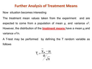 Further Analysis of Treatment Means
Now situation becomes interesting
The treatment mean values taken from the experiment and are
expected to come from a population of mean µi and variance 2.
However, the distribution of the treatment means have a mean µi and
variance 2/n.
A T-test may be performed by defining the T random variable as
follows
n
σ
μ
y
T i
i
i

 
 