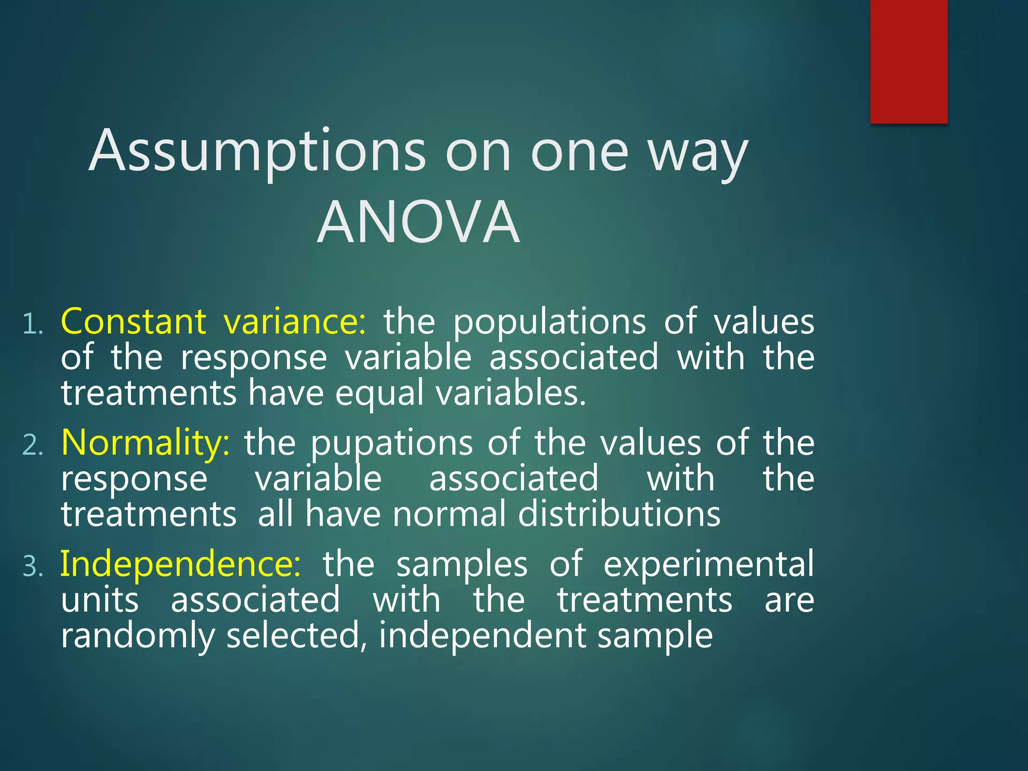 Assumptions on one way
ANOVA
1. Constant variance: the populations of values
of the response variable associated with the
treatments have equal variables.
2. Normality: the pupations of the values of the
response variable associated with the
treatments all have normal distributions
3. Independence: the samples of experimental
units associated with the treatments are
randomly selected, independent sample
 