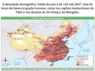 A densidade demográfica média do país é de 135 hab./Km², mas há locais de baixa ocupação humana, como nas regiões montanhosas do Tibet e nos desetos de Sin-Kiang e da Mongólia.