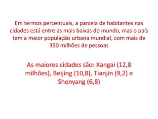 Em termos percentuais, a parcela de habitantes nas cidades está entre as mais baixas do mundo, mas o país tem a maior população urbana mundial, com mais de 350 milhões de pessoasAs maiores cidades são: Xangai (12,8 milhões), Beijing (10,8), Tianjin (9,2) e Shenyang (6,8)