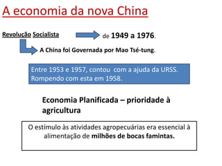 A economia da nova ChinaRevoluçãoSocialista de 1949 a 1976.A China foi Governada por Mao Tsé-tung.Entre 1953 e 1957, contou  com a ajuda da URSS. Rompendo com esta em 1958.Economia Planificada – prioridade à agriculturaO estímulo às atividades agropecuárias era essencial à alimentação de milhões de bocas famintas. 