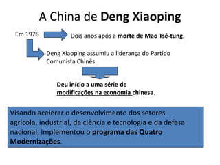 A China de Deng XiaopingEm 1978Dois anos após a morte de Mao Tsé-tung.Deng Xiaoping assumiu a liderança do Partido Comunista Chinês.Deu início a uma série de modificações na economia chinesa.Visando acelerar o desenvolvimento dos setores agrícola, industrial, da ciência e tecnologia e da defesa nacional, implementou o programa das Quatro Modernizações.