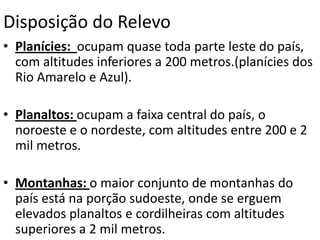 Disposição do RelevoPlanícies:  ocupam quase toda parte leste do país, com altitudes inferiores a 200 metros.(planícies dos Rio Amarelo e Azul).Planaltos: ocupam a faixa central do país, o noroeste e o nordeste, com altitudes entre 200 e 2 mil metros.Montanhas: o maior conjunto de montanhas do país está na porção sudoeste, onde se erguem elevados planaltos e cordilheiras com altitudes superiores a 2 mil metros.