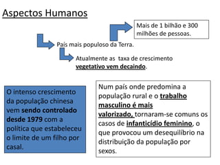 Aspectos Humanos Mais de 1 bilhão e 300 milhões de pessoas.País mais populoso da Terra.Atualmente as  taxa de crescimento vegetativo vem decaindo.Num país onde predomina a população rural e o trabalho masculino é mais valorizado, tornaram-se comuns os casos de infanticídio feminino, o que provocou um desequilíbrio na distribuição da população por sexos. O intenso crescimento da população chinesa vem sendo controlado desde 1979 com a política que estabeleceu o limite de um filho por casal. 