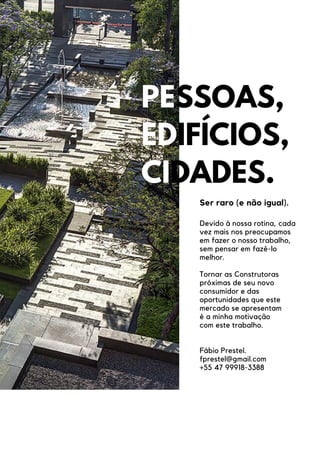 PESSOAS,
EDIFÍCIOS,
CIDADES.
Ser raro (e não igual).
Devido à nossa rotina, cada
vez mais nos preocupamos
em fazer o nosso trabalho,
sem pensar em fazê-lo
melhor.
Tornar as Construtoras
próximas de seu novo
consumidor e das
oportunidades que este
mercado se apresentam
é a minha motivação
com este trabalho.
Fábio Prestel.
fprestel@gmail.com
+55 47 99918-3388
 