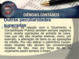 Outras peculiaridades 
superadas  Por força da relação com o Orçamento, a 
Contabilidade Pública também sempre registrou 
como receita operações de entrada de caixa, 
mas que não são receitas efetivas, como, por 
exemplo, a alienação de bens ou as operações 
de crédito. Por não alterar o patrimônio líquido, 
estas receitas não deviam ser consideradas 
receitas de fato, mas por força da lei do 
orçamento assim sempre o foram. 
 