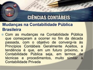 Mudanças na Contabilidade Pública 
Brasileira 
 Com as mudanças na Contabilidade Pública 
que começaram a ocorrer no fim da década 
passada, com o objetivo de convergi-la às 
Princípios Contábeis Geralmente Aceitos, a 
tendência é que, em um futuro próximo, a 
Contabilidade Pública seja, em termos de 
técnicas e procedimentos, muito similar à 
Contabilidade Privada 
 
