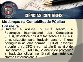 Mudanças na Contabilidade Pública 
Brasileira 
 Durante a análise, o CFC solicitou à 
Federação Internacional dos Contadores 
(IFAC), detentora dos direitos sobre as IPSAS, 
a autorização para traduzir para a língua 
portuguesa aquelas normas. O IFAC assentiu 
e conferiu ao CFC e ao Instituto Brasileiro de 
Contadores (IBRACON), o direito de promover 
a tradução oficial no Brasil das referidas 
Normas Internacionais. 
 