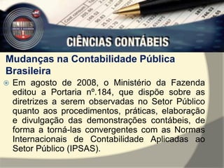 Mudanças na Contabilidade Pública 
Brasileira 
 Em agosto de 2008, o Ministério da Fazenda 
editou a Portaria nº.184, que dispõe sobre as 
diretrizes a serem observadas no Setor Público 
quanto aos procedimentos, práticas, elaboração 
e divulgação das demonstrações contábeis, de 
forma a torná-las convergentes com as Normas 
Internacionais de Contabilidade Aplicadas ao 
Setor Público (IPSAS). 
 