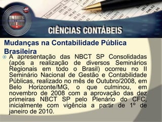 Mudanças na Contabilidade Pública 
Brasileira 
 A apresentação das NBCT SP Consolidadas 
(após a realização de diversos Seminários 
Regionais em todo o Brasil) ocorreu no II 
Seminário Nacional de Gestão e Contabilidade 
Públicas, realizado no mês de Outubro/2008, em 
Belo Horizonte/MG, o que culminou, em 
novembro de 2008 com a aprovação das dez 
primeiras NBCT SP pelo Plenário do CFC, 
inicialmente com vigência a partir de 1º de 
janeiro de 2010. 
 