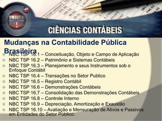 Mudanças na Contabilidade Pública 
Brasileira 
 NBC TSP 16.1 – Conceituação, Objeto e Campo de Aplicação 
 NBC TSP 16.2 – Patrimônio e Sistemas Contábeis 
 NBC TSP 16.3 – Planejamento e seus Instrumentos sob o 
Enfoque Contábil 
 NBC TSP 16.4 – Transações no Setor Publico 
 NBC TSP 16.5 – Registro Contábil 
 NBC TSP 16.6 – Demonstrações Contábeis 
 NBC TSP 16.7 – Consolidação das Demonstrações Contábeis 
 NBC TSP 16.8 – Controle Interno 
 NBC TSP 16.9 – Depreciação, Amortização e Exaustão 
 NBC TSP 16.10 – Avaliação e Mensuração de Ativos e Passivos 
em Entidades do Setor Público. 
 