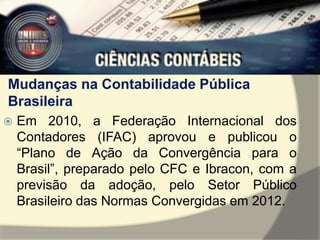 Mudanças na Contabilidade Pública 
Brasileira 
 Em 2010, a Federação Internacional dos 
Contadores (IFAC) aprovou e publicou o 
“Plano de Ação da Convergência para o 
Brasil”, preparado pelo CFC e Ibracon, com a 
previsão da adoção, pelo Setor Público 
Brasileiro das Normas Convergidas em 2012. 
 