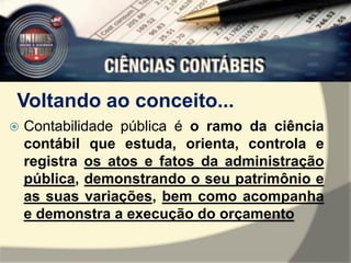 Voltando ao conceito... 
 Contabilidade pública é o ramo da ciência 
contábil que estuda, orienta, controla e 
registra os atos e fatos da administração 
pública, demonstrando o seu patrimônio e 
as suas variações, bem como acompanha 
e demonstra a execução do orçamento 
 