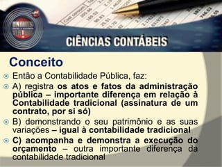 Conceito 
 Então a Contabilidade Pública, faz: 
 A) registra os atos e fatos da administração 
pública – importante diferença em relação à 
Contabilidade tradicional (assinatura de um 
contrato, por si só) 
 B) demonstrando o seu patrimônio e as suas 
variações – igual à contabilidade tradicional 
 C) acompanha e demonstra a execução do 
orçamento – outra importante diferença da 
contabilidade tradicional 
 
