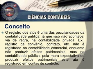 Conceito 
 O registro dos atos é uma das peculiaridades da 
contabilidade pública, já que isso não acontece, 
via de regra, na contabilidade privada. Ex:. 
registro de convênio, contrato, etc. não é 
registrado na contabilidade comercial, enquanto 
não produzir efeitos patrimoniais, mas na 
contabilidade pública, pela mera expectativa de 
produzir efeitos patrimoniais este ato é 
registrado em contas de controle. 
 