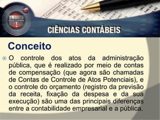 Conceito 
 O controle dos atos da administração 
pública, que é realizado por meio de contas 
de compensação (que agora são chamadas 
de Contas de Controle de Atos Potenciais), e 
o controle do orçamento (registro da previsão 
da receita, fixação da despesa e da sua 
execução) são uma das principais diferenças 
entre a contabilidade empresarial e a pública. 
 